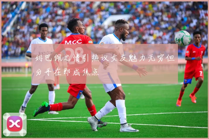 姆巴佩恋情引热议女友魅力无穷但分手在即成焦点