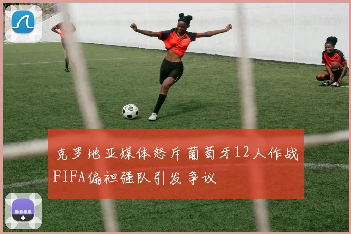 克罗地亚媒体怒斥葡萄牙12人作战FIFA偏袒强队引发争议