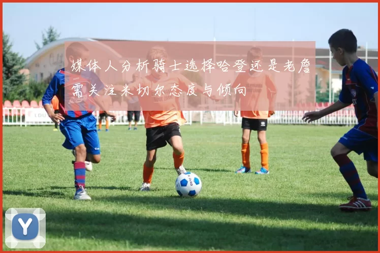 媒体人分析骑士选择哈登还是老詹需关注米切尔态度与倾向