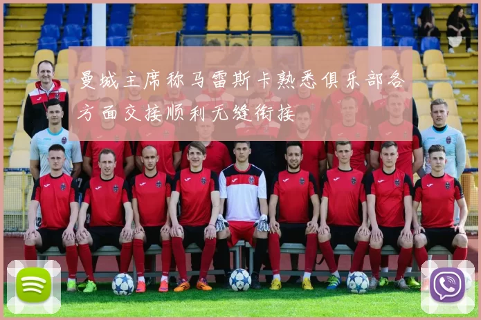 曼城主席称马雷斯卡熟悉俱乐部各方面交接顺利无缝衔接
