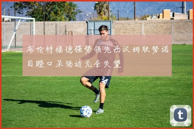 布伦特福德强势领先西汉姆联努诺目瞪口呆场边无奈失望