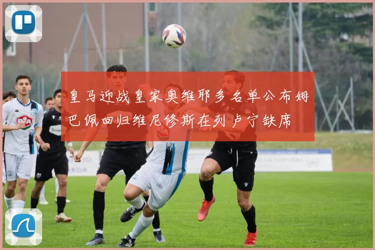 皇马迎战皇家奥维耶多名单公布姆巴佩回归维尼修斯在列卢宁缺席