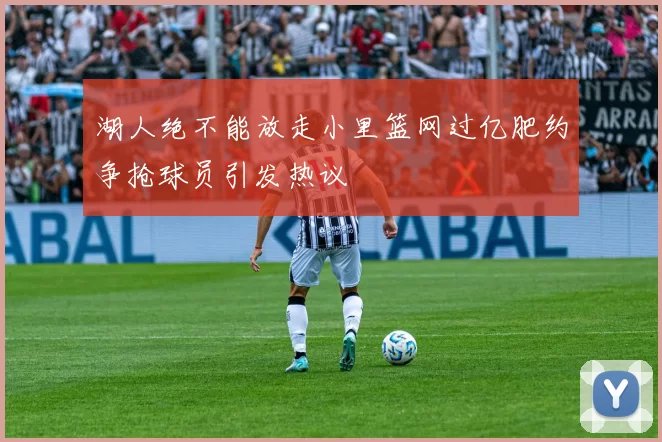 湖人绝不能放走小里篮网过亿肥约争抢球员引发热议