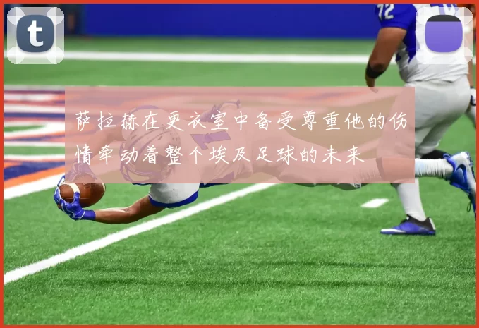 萨拉赫在更衣室中备受尊重他的伤情牵动着整个埃及足球的未来