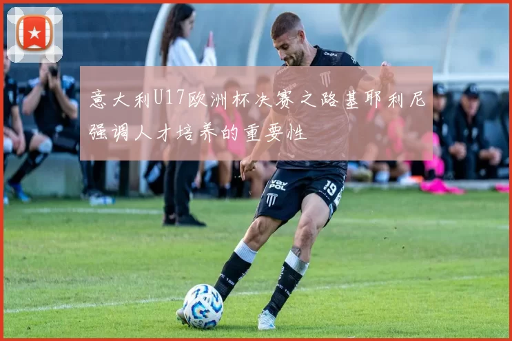 意大利U17欧洲杯决赛之路基耶利尼强调人才培养的重要性